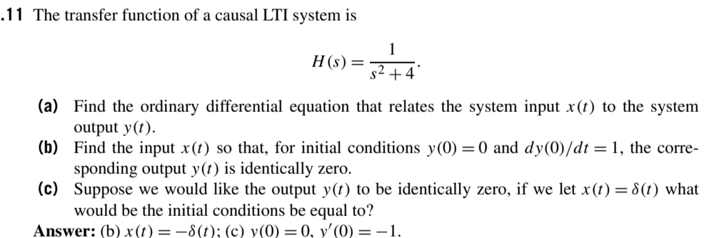 .11 The transfer function of a causal LTI system is
1
H (s) =5
s2 +4
(a) Find the ordinary differential equation that relates the system input x(t) to the system
output y(t).
(b) Find the input x(t) so that, for initial conditions y(0) =0 and dy(0)/dt :
sponding output y(t) is identically zero.
(c) Suppose we would like the output y(t) to be identically zero, if we let x(t) = 8(t) what
would be the initial conditions be equal to?
Answer: (b) x(t) = –8(t); (c) y(0) =0, y'(0) = –1.
= 1, the corre-
