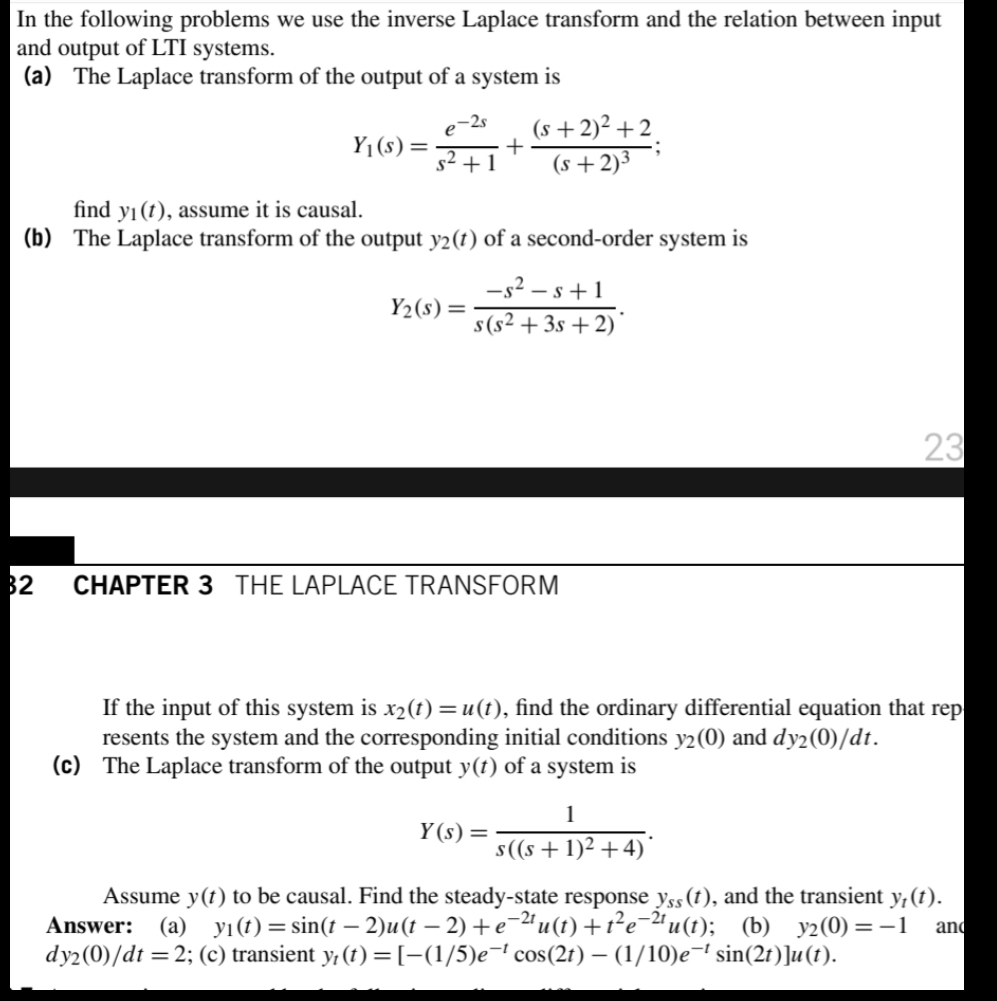 In the following problems we use the inverse Laplace transform and the relation between input
and output of LTI systems.
(a) The Laplace transform of the output of a system is
e-2s
Y1(s)=
(s+2)² +2.
(s +2)³
s2 +1
find yı (t), assume it is causal.
(b) The Laplace transform of the output y2(t) of a second-order system is
-s? – s+1
Y2(s) =
s(s² + 3s + 2)
23
32
CHAPTER 3 THE LAPLACE TRANSFORM
If the input of this system is x2(t) =u(t), find the ordinary differential equation that rep
resents the system and the corresponding initial conditions y2(0) and dy2(0)/dt.
(c) The Laplace transform of the output y(t) of a system is
1
Y (s) =
s((s +1)2 +4)
Assume y(t) to be causal. Find the steady-state response yss(t), and the transient y,(t).
Answer: (a) yı(t)= sin(t – 2)u(t – 2) +e-ªu(t) +t²e-ªu(1); (b) y2(0)=-1
dy2(0)/dt = 2; (c) transient y, (t) = [-(1/5)e¬' cos(2t) – (1/10)e-' sin(2r)]u(t).
and
