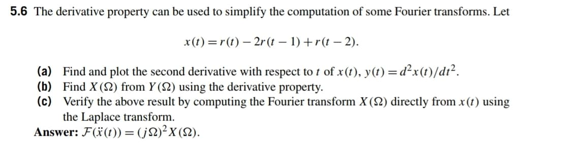 5.6 The derivative property can be used to simplify the computation of some Fourier transforms. Let
x(1) = r(t) – 2r (t – 1) +r(t – 2).
(a) Find and plot the second derivative with respect to t of x(1), y(1) = d²x(t)/dt².
(b) Find X (S2) from Y (2) using the derivative property.
(c) Verify the above result by computing the Fourier transform X (2) directly from x(t) using
the Laplace transform.
Answer: F(ï(t)) = (j2)²x(2).
