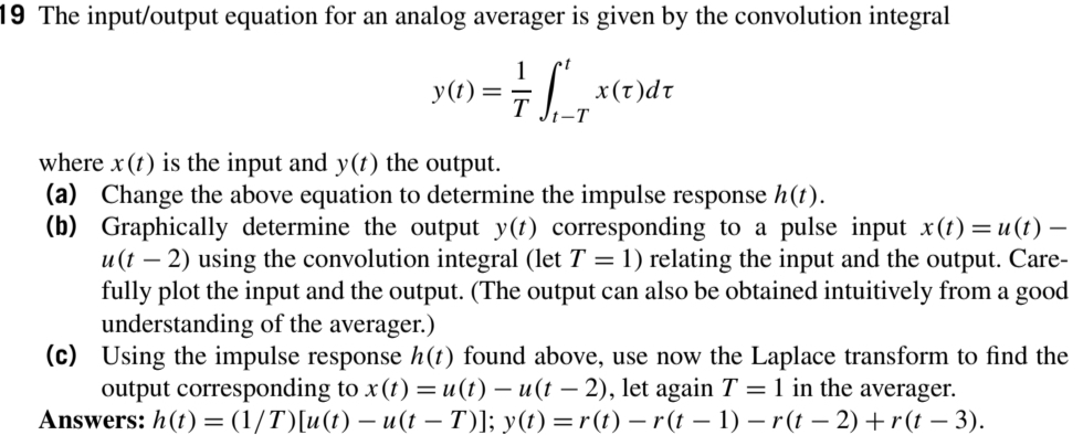 19 The input/output equation for an analog averager is given by the convolution integral
y(t)
-T
ip(1)x
where x (t) is the input and y(t) the output.
(a) Change the above equation to determine the impulse response h(t).
(b) Graphically determine the output y(t) corresponding to a pulse input x(t)=u(t) –
u (t – 2) using the convolution integral (let T = 1) relating the input and the output. Care-
fully plot the input and the output. (The output can also be obtained intuitively from a good
understanding of the averager.)
(c) Using the impulse response h(t) found above, use now the Laplace transform to find the
output corresponding to x (t) =u(t) – u(t – 2), let again T = 1 in the averager.
Answers: h(t)= (1/T)[u(t) – u(t – T)]; y(t) =r(t) – r (t – 1) – r (t – 2)+r(t – 3).
