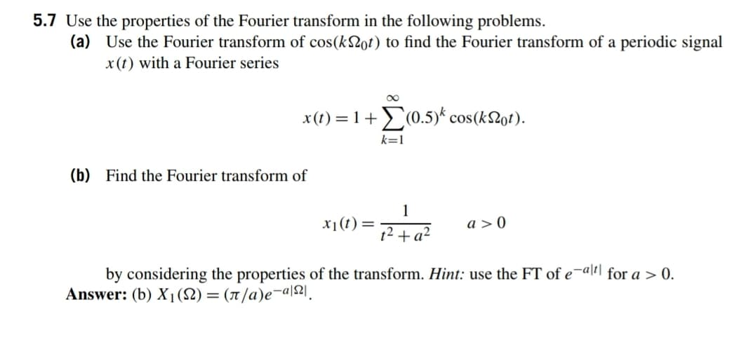 5.7 Use the properties of the Fourier transform in the following problems.
(a) Use the Fourier transform of cos(k2ot) to find the Fourier transform of a periodic signal
x (t) with a Fourier series
00
x(t) = 1+(0.5)* cos(k2ot).
k=1
(b) Find the Fourier transform of
1
x1(t)=
a > 0
12+ a²
by considering the properties of the transform. Hint: use the FT of e¬alrl for a > 0.
Answer: (b) X1(S2) = (1/a)e¬a\2].
