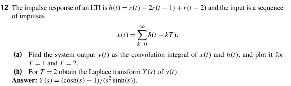 12 The impulse response of an LTI is h (t) =r(t) – 2r (t – 1) +r(t – 2) and the input is a sequence
of impulses
x() Σδ( - kT).
k=0
(a) Find the system output y(t) as the convolution integral of x(t) and h(t), and plot it for
T = 1 and T =2.
(b) For T =2 obtain the Laplace transform Y (s) of y(t).
Answer: Y (s) = (cosh(s) – 1)/(s² sinh(s)).
