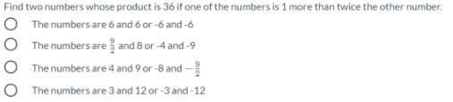 Find two numbers whose product is 36 if one of the numbers is 1 more than twice the other number.
O The numbers are ó and 6 or -6 and -6
The numbers are and 8 or -4 and -9
The numbers are 4 and 9 or -8 and -
O The numbers are 3 and 12 or -3 and -12
