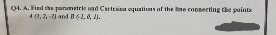 Q4. A. Find the parametric and Cartesian equations of the line connecting the points
A (1, 2, -1) and B (-1, 0, 1).