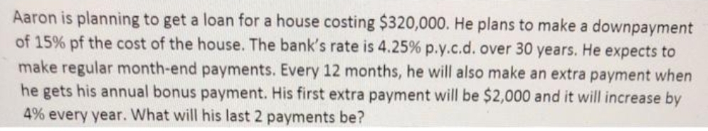 Aaron is planning to get a loan for a house costing $320,000. He plans to make a downpayment
of 15% pf the cost of the house. The bank's rate is 4.25% p.y.c.d. over 30 years. He expects to
make regular month-end payments. Every 12 months, he will also make an extra payment when
he gets his annual bonus payment. His first extra payment will be $2,000 and it will increase by
4% every year. What will his last 2 payments be?
