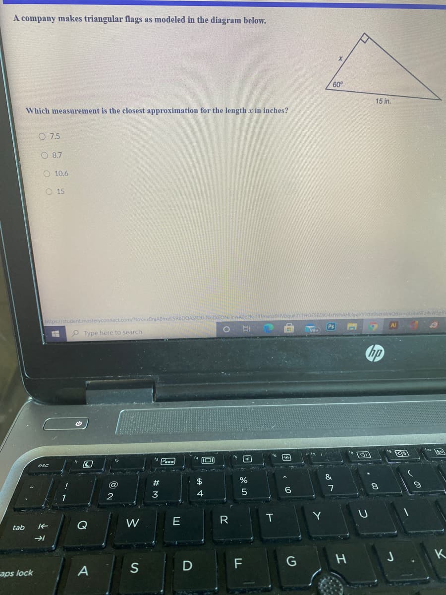A company makes triangular flags as modeled in the diagram below.
60°
15 in.
Which measurement is the closest approximation for the length x in inches?
O 7.5
O 8.7
O 10.6
O 15
Q&ivegUAw9F24WSp5
A8hxzLSRbDQASR20-NcZXEONHr
https://student.masteryconnect.com/?
Ai
O Type here to search
hp
esc
&
$
6
1
2
E
R
T
Y
Q
W
tab
J
K
F
aps lock
# M
