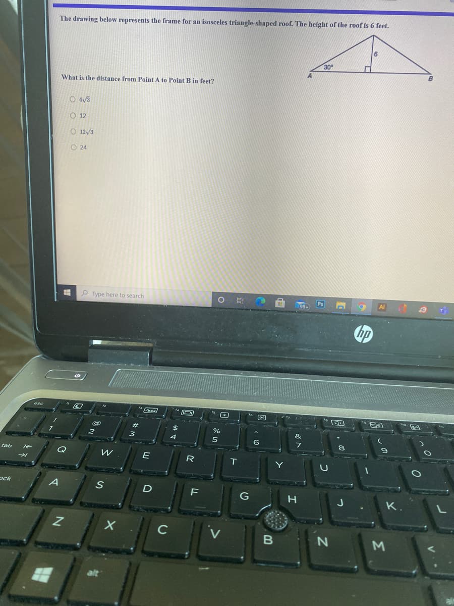 The drawing below represents the frame for an isosceles triangle-shaped roof. The height of the roof is 6 feet.
30
What is the distance from Point A to Point B in feet?
O 4/3
O 12
O 12/3
O 24
O Type here to search
Ps
Ai
hp
esc
%23
&
4
6
tab
R
ock
K.
C
M
alt
