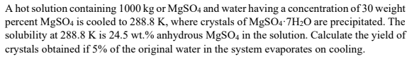 A hot solution containing 1000 kg or MgSO4 and water having a concentration of 30 weight
percent MgSO4 is cooled to 288.8 K, where crystals of MgSO4.7H₂O are precipitated. The
solubility at 288.8 K is 24.5 wt.% anhydrous MgSO4 in the solution. Calculate the yield of
crystals obtained if 5% of the original water in the system evaporates on cooling.