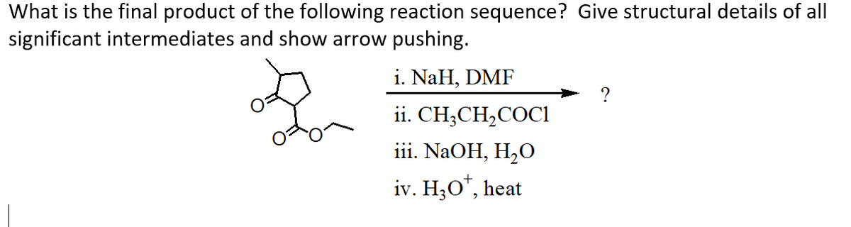 What is the final product of the following reaction sequence? Give structural details of all
significant intermediates and show arrow pushing.
i. NaH, DMF
ii. CH;CH,COCI
iii. NaOH, H,O
iv. H;O", heat
