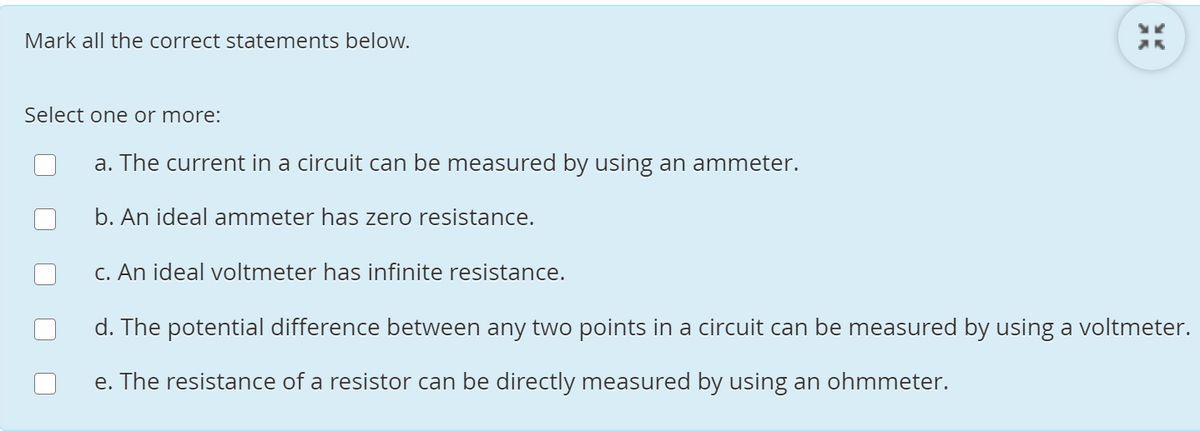 Mark all the correct statements beloW.
Select one or more:
a. The current in a circuit can be measured by using an ammeter.
b. An ideal ammeter has zero resistance.
C. An ideal voltmeter has infinite resistance.
d. The potential difference between any two points in a circuit can be measured by using a voltmeter.
e. The resistance of a resistor can be directly measured by using an ohmmeter.
