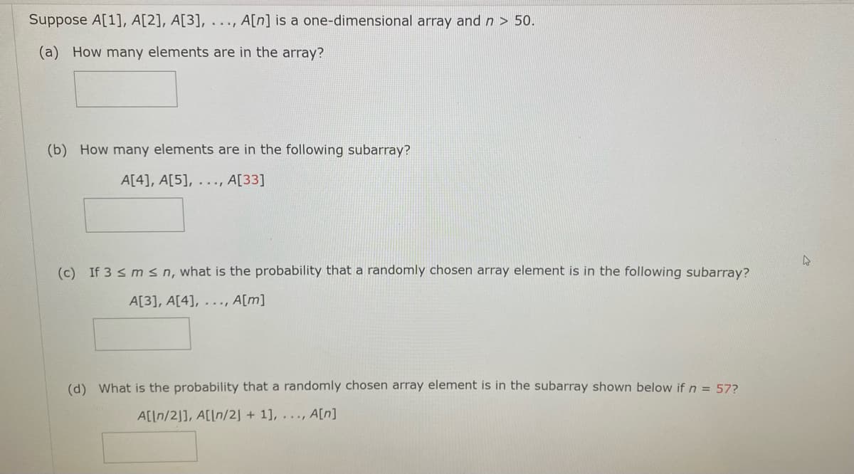 Suppose A[1], A[2], A[3], . .., A[n] is a one-dimensional array and n > 50.
(a) How many elements are in the array?
(b) How many elements are in the following subarray?
A[4], A[5], ..., A[33]
(c) If 3 s m sn, what is the probability that a randomly chosen array element is in the following subarray?
A[3], A[4], . .., A[m]
(d) What is the probability that a randomly chosen array element is in the subarray shown below if n = 57?
A[[n/2]], A[[n/2] + 1], ..., A[n]
