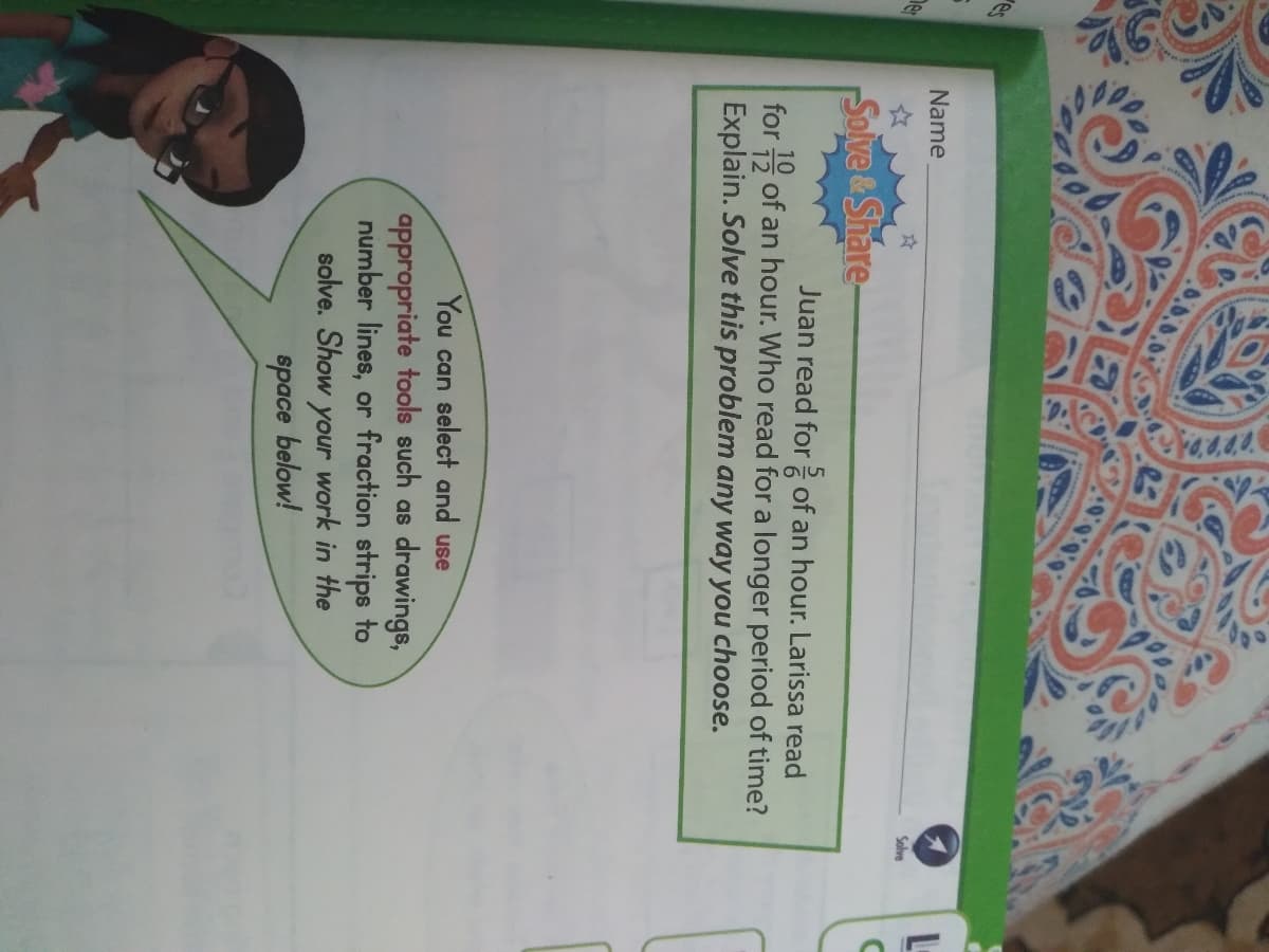 es
L-
Name
Solve
Solve &Share-
Juan read for of an hour. Larissa read
for 5 of an hour. Who read for a longer period of time?
Explain. Solve this problem any way you choose.
You can select and use
appropriate tools such as drawings,
number lines, or fraction strips to
solve. Show your work in the
space below!
