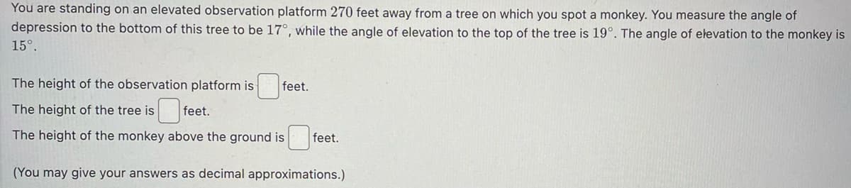 You are standing on an elevated observation platform 270 feet away from a tree on which you spot a monkey. You measure the angle of
depression to the bottom of this tree to be 17°, while the angle of elevation to the top of the tree is 19°. The angle of elevation to the monkey is
15°.
The height of the observation platform is
The height of the tree is
0f
The height of the monkey above the ground is
(You may give your answers as decimal approximations.)
feet.
feet.
feet.