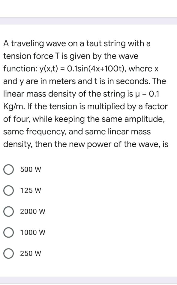 A traveling wave on a taut string with a
tension force T is given by the wave
function: y(x,t) = 0.1sin(4x+100t), where x
%3D
and y are in meters and t is in seconds. The
linear mass density of the string is u = 0.1
Kg/m. If the tension is multiplied by a factor
of four, while keeping the same amplitude,
same frequency, and same linear mass
density, then the new power of the wave, is
O 500 W
O 125 W
O 2000 W
O 1000 W
250 W
