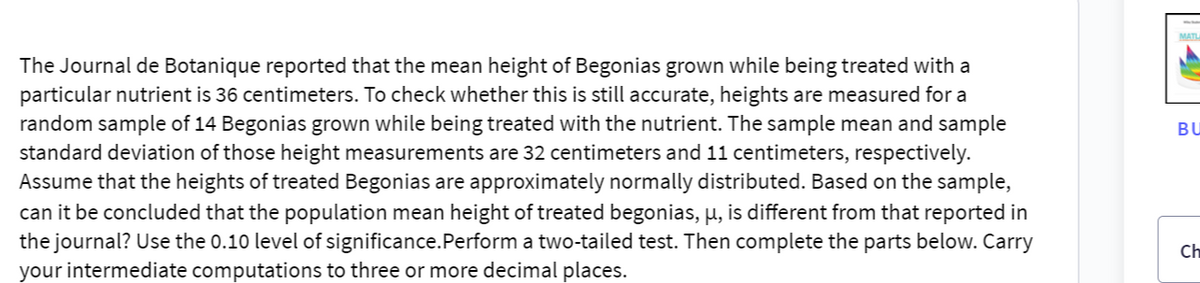 The Journal de Botanique reported that the mean height of Begonias grown while being treated with a
particular nutrient is 36 centimeters. To check whether this is still accurate, heights are measured for a
random sample of 14 Begonias grown while being treated with the nutrient. The sample mean and sample
standard deviation of those height measurements are 32 centimeters and 11 centimeters, respectively.
Assume that the heights of treated Begonias are approximately normally distributed. Based on the sample,
can it be concluded that the population mean height of treated begonias, µ, is different from that reported in
the journal? Use the 0.10 level of significance. Perform a two-tailed test. Then complete the parts below. Carry
your intermediate computations to three or more decimal places.
MATL
BU
Ch