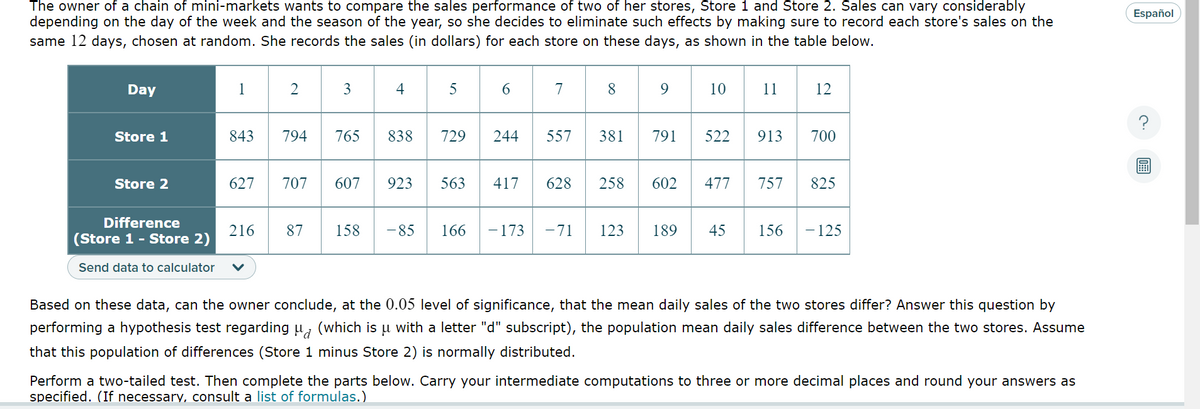 The owner of a chain of mini-markets wants to compare the sales performance of two of her stores, Store 1 and Store 2. Sales can vary considerably
depending on the day of the week and the season of the year, so she decides to eliminate such effects by making sure to record each store's sales on the
same 12 days, chosen at random. She records the sales (in dollars) for each store on these days, as shown in the table below.
Day
Store 1
Store 2
1
843
Difference
(Store 1 - Store 2)
Send data to calculator v
2
627 707
216
794
87
3
765
607
4
838
923
158 - 85
5
729 244
563
6
166
417
- 173
7
8
9
557 381 791
628 258 602
10
522
477
11
913
12
700
757 825
-71 123 189 45 156 - 125
Based on these data, can the owner conclude, at the 0.05 level of significance, that the mean daily sales of the two stores differ? Answer this question by
performing a hypothesis test regarding μ (which is u with a letter "d" subscript), the population mean daily sales difference between the two stores. Assume
that this population of differences (Store 1 minus Store 2) is normally distributed.
Perform a two-tailed test. Then complete the parts below. Carry your intermediate computations to three or more decimal places and round your answers as
specified. (If necessary, consult a list of formulas.)
Español
?