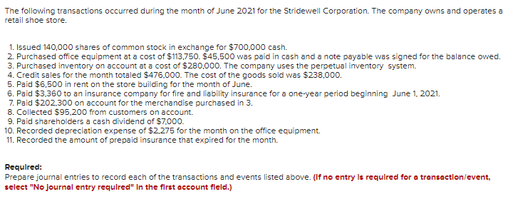 The following transactions occurred during the month of June 2021 for the Stridewell Corporation. The company owns and operates a
retail shoe store.
1. Issued 140,000 shares of common stock in exchange for $700.000 cash.
2. Purchased office equipment at a cost of $113,750. $45,500 was paid in cash and a note payable was signed for the balance owed.
3. Purchased inventory on account at a cost of $280,000. The company uses the perpetual inventory system.
4. Credit sales for the month totaled $476.000. The cost of the goods sold was $238,000.
5. Paid $6,500 in rent on the store building for the month of June.
6. Paid $3.360 to an insurance company for fire and liability insurance for a one-year period beginning June 1, 2021.
7. Paid $202,300 on account for the merchandise purchased in 3.
8. Collected $95.200 from customers on account.
9. Paid shareholders a cash dividend of $7.000.
10. Recorded depreciation expense of $2,275 for the month on the office equipment.
11. Recorded the amount of prepaid insurance that expired for the month.
Required:
Prepare journal entries to record each of the transactions and events listed above. (If no entry Is requlred for a transactlon/event,
select "No journal entry requlred" In the first account fleld.)
