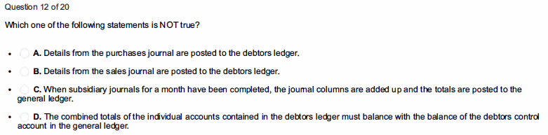 Question 12 of 20
Which one of the following statements is NOT true?
A. Details from the purchases journal are posted to the debtors ledger.
B. Details from the sales journal are posted to the debtors ledger.
C. When subsidiary journals for a month have been completed, the joumal columns are added up and the totals are posted to the
general ledger.
D. The combined totals of the individual accounts contained in the debtors ledger must balance with the balance of the debtors contral
account in the general ledger.

