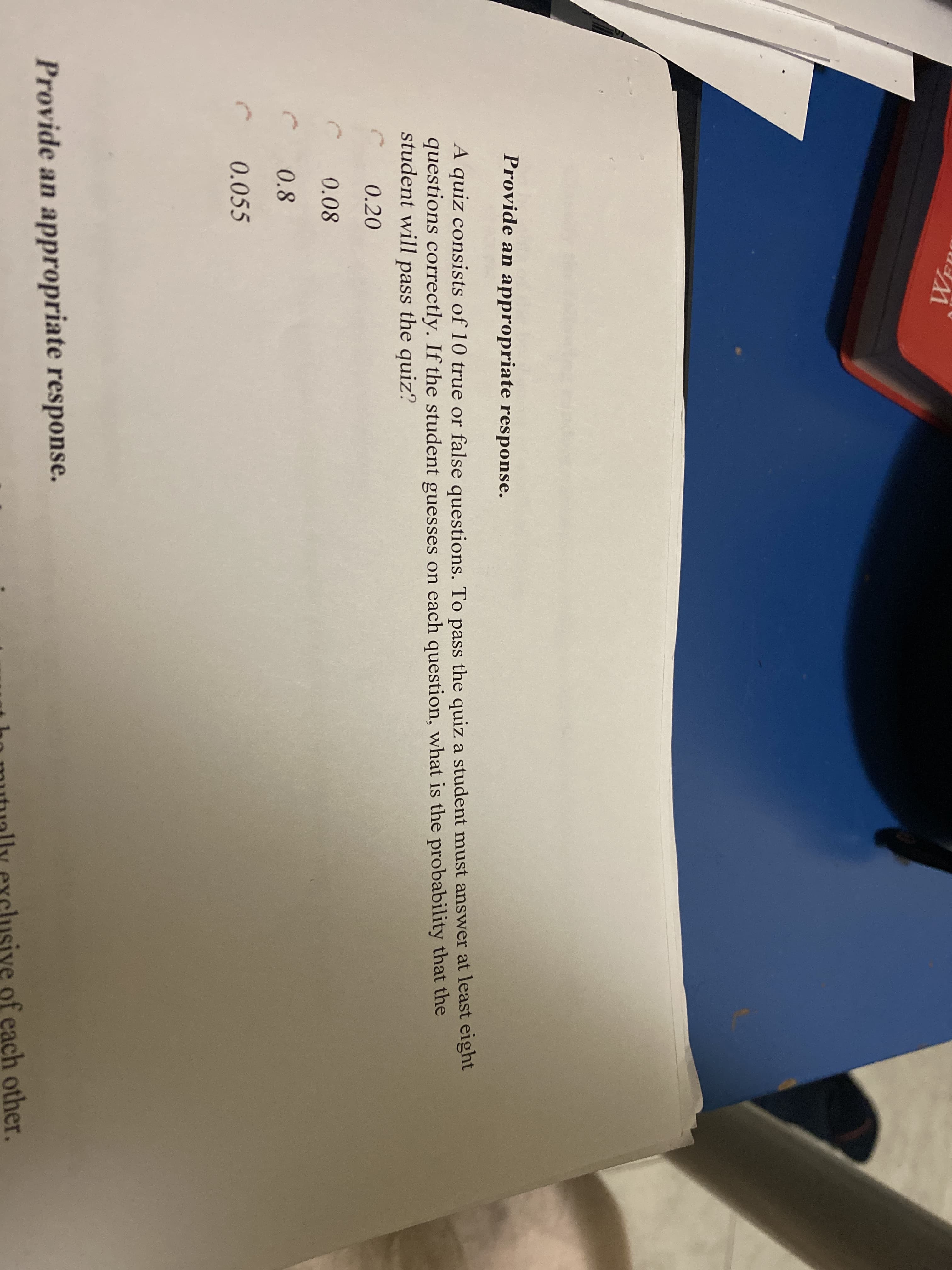 A quiz consists of 10 true or false questions. To pass the quiz a student must answer at least eight
questions correctly. If the student guesses on each question, what is the probability that the
student will pass the quiz?
0.20
0.08
0.8
0.055
