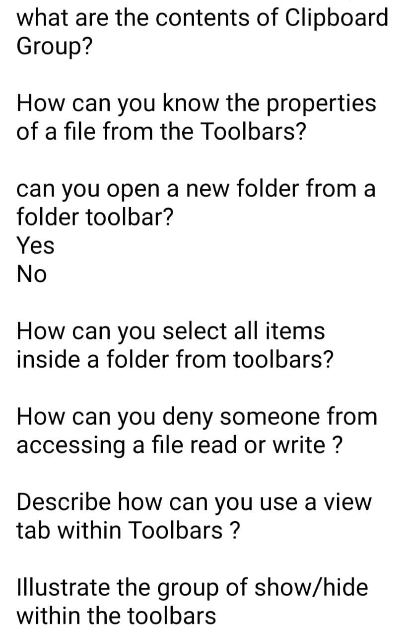 what are the contents of Clipboard
Group?
How can you know the properties
of a file from the Toolbars?
can you open a new folder from a
folder toolbar?
Yes
No
How can you select all items
inside a folder from toolbars?
How can you deny someone from
accessing a file read or write ?
Describe how can you use a view
tab within Toolbars ?
Illustrate the group of show/hide
within the toolbars

