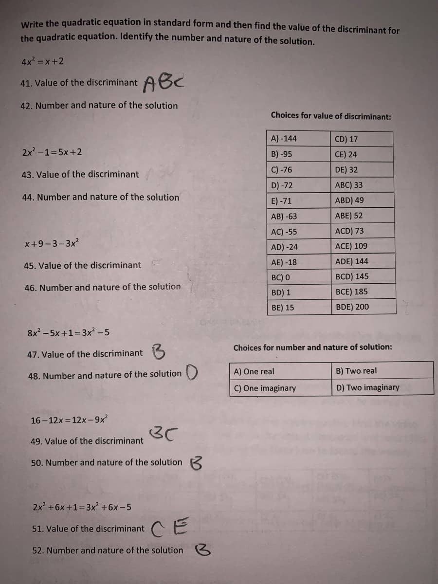 Write the quadratic equation in standard form and then find the value of the discriminant for
the quadratic equation. Identify the number and nature of the solution.
4x =x+2
ABC
41. Value of the discriminant
42. Number and nature of the solution
Choices for value of discriminant:
A) -144
CD) 17
2x2 -1=5x+2
B) -95
CE) 24
43. Value of the discriminant
C) -76
DE) 32
D) -72
АВC) 33
44. Number and nature of the solution
E) -71
ABD) 49
АB) -63
ABE) 52
AC) -55
ACD) 73
x+9=3-3x?
ACE) 109
AD) -24
45. Value of the discriminant
AE) -18
ADE) 144
BC) 0
BCD) 145
46. Number and nature of the solution
BD) 1
ВСЕ) 185
BE) 15
BDE) 200
8x - 5x+1=3x² –5
Choices for number and nature of solution:
47. Value of the discriminant 5
A) One real
B) Two real
48. Number and nature of the solution
C) One imaginary
D) Two imaginary
16-12x = 12x-9x²
3C
49. Value of the discriminant
50. Number and nature of the solution K
2x +6x+1=3x² +6x-5
CE
51. Value of the discriminant
52. Number and nature of the solution
