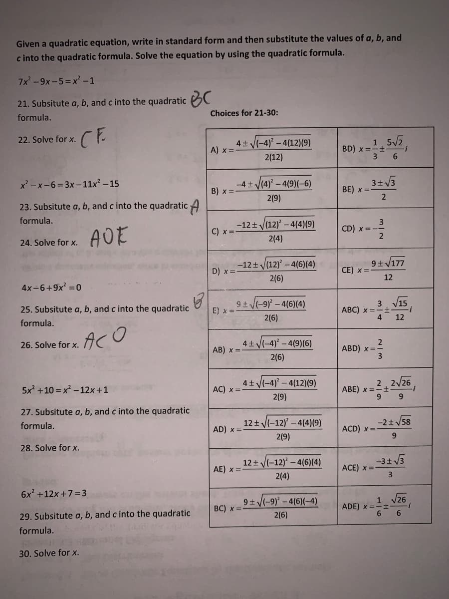 Given a quadratic equation, write in standard form and then substitute the values of a, b, and
c into the quadratic formula. Solve the equation by using the quadratic formula.
7x -9x-5=x -1
21. Subsitute a, b, and c into the quadratic C
Choices for 21-30:
formula.
CE
22. Solve for x.
4+ (-4)° – 4(12)(9)
A) x =
1
BD) x ==+-
3
2(12)
x -x-6= 3x-11x – 15
-4 + V(4) – 4(9)(-6)
3+ V3
BE) x =
B) x =
2(9)
23. Subsitute a, b, and c into the quadratic 4
formula.
-12+ V(12) – 4(4)(9)
C) x =-
3
CD) x =-
2(4)
24. Solve for x.
-12±(12) – 4(6)(4)
9+V177
D) x =
CE) x =
2(6)
12
4x-6+9x? =0
9t(-9) - 4(6)(4)
E) x =
3. V15
АВC) х —
4
25. Subsitute a, b, and c into the quadratic
2(6)
12
formula.
ACO
2
ABD) x =
26. Solve for x.
4+(-4) – 4(9)(6)
AB) x =
2(6)
4+ V(-4) – 4(12)(9)
AC) x =
2,2/26
5x? +10 = x –12x +1
ABE) x =
2(9)
27. Subsitute a, b, and c into the quadratic
formula.
12+ V(-12) - 4(4)(9)
-2+V58
AD) x =
ACD) x =
2(9)
28. Solve for x.
12 + V(-12) – 4(6)(4)
-3+ 3
AE) x =
ACE) x =
3
2(4)
6x +12x+7= 3
9+ V(-9)' – 4(6)(-4)
1 /26
BC) x =
ADE) x =
6.
29. Subsitute a, b, and c into the quadratic
2(6)
formula.
30. Solve for x.
