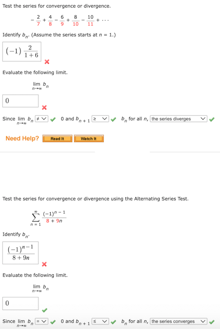 Test the series for convergence or divergence.
4
6
8
10
+...
7
8
10
11
Identify b,. (Assume the series starts at n = 1.)
(-1)금0
2
1+6
Evaluate the following limit.
lim b,
Since lim b, # V
O and b
b, for all n, the series diverges
'n
'n + 1
Need Help?
Watch It
Read It
Test the series for convergence or divergence using the Alternating Series Test.
(-1)" – 1
8 + 9n
n = 1
Identify b,
(-1)"-1
8+9n
Evaluate the following limit.
lim bn
O and bn +1
b, for all n, the series converges
Since lim
n
