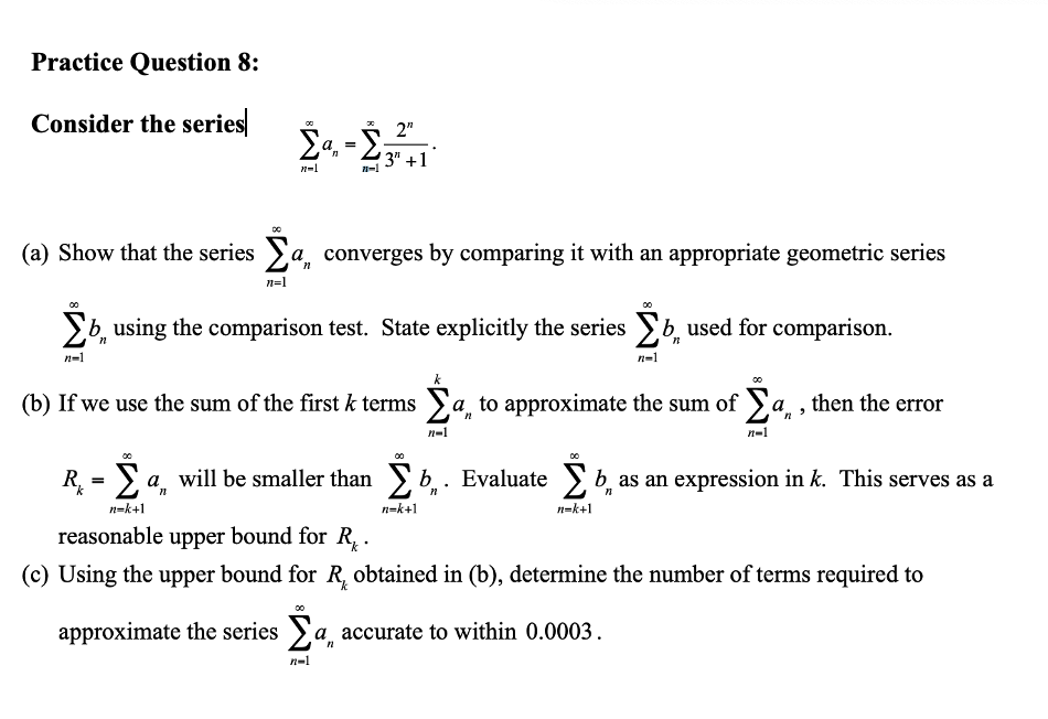 Practice Question 8:
Consider the series
2"
Σα
'3" +1
n=1
(a) Show that the series Σa, converges by comparing it with an appropriate geometric series
n=1
busing the comparison test. State explicitly the series b used for comparison.
n=1
n=1
(b) If we use the sum of the first k terms a to approximate the sum of Σª,
n-1
n-1
R₁ = a, will be smaller than b. Evaluate b, as an expression in k. This serves as a
- Σ
n=k+1
n=k+1
n=k+1
reasonable upper bound for R₁.
(c) Using the upper bound for R, obtained in (b), determine the number of terms required to
approximate the series Σa, accurate to within 0.0003.
n=1
=
n