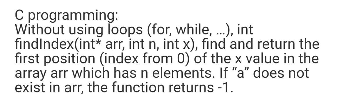 C programming:
Without using loops (for, while, ..), int
findIndex(int* arr, int n, int x), find and return the
first position (index from 0) of the x value in the
array arr which has n elements. If "a" does not
exist in arr, the function returns -1.
