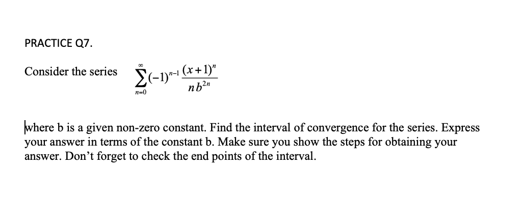 PRACTICE Q7.
Consider the series (-1)^-¹ (x+1)″
n=0
nb²n
where b is a given non-zero constant. Find the interval of convergence for the series. Express
your answer in terms of the constant b. Make sure you show the steps for obtaining your
answer. Don't forget to check the end points of the interval.