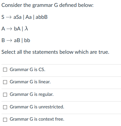 Consider the grammar G defined below:
S→ aSa | Aa | abbB
A – bA |A
B → aB | bb
Select all the statements below which are true.
Grammar G is CS.
Grammar G is linear.
Grammar G is regular.
Grammar G is unrestricted.
Grammar G is context free.
