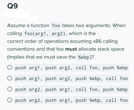 Q9
Assume a function foo takes two arguments. When
calling foo(arg1, arg2), which is the
correct order of operations assuming x86 calling
conventions and that foo must allocate stack space
(implies that we must save the %ebp)?
O push arg1, push arg2, call foo, push %ebp
O push arg1, push arg2, push %ebp, call foo
O push arg2, push arg1, call foo, push %ebp
O push arg2, push arg1, push %ebp, call foo

