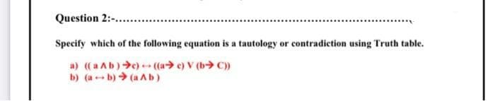 Question 2:-.
Specify which of the following equation is a tautology or contradiction using Truth table.
a) ((a Ab)>e) (a> e) V (b> C)
b) (a b) (a Ab)
