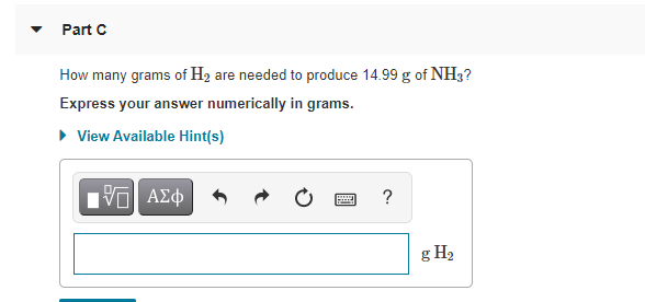 Part C
How many grams of H2 are needed to produce 14.99 g of NH3?
Express your answer numerically in grams.
• View Available Hint(s)
Vα ΑΣφ
?
g H2
