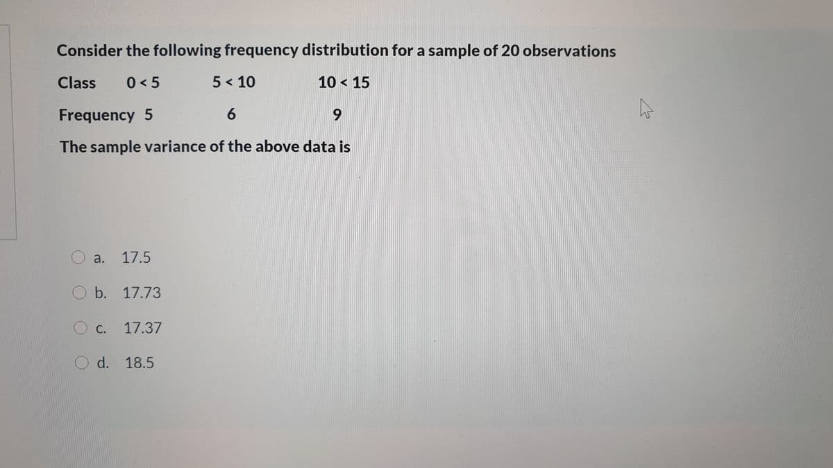 Consider the following frequency distribution for a sample of 20 observations
Class
0 < 5
5 < 10
10 < 15
Frequency 5
6.
The sample variance of the above data is
O a. 17.5
O b. 17.73
c.
17.37
O d. 18.5
