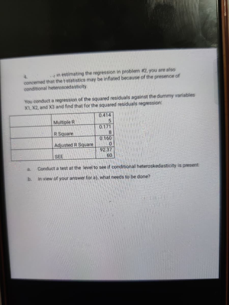 n estimating the regression in problem #2 you are also
4.
concened that the t-statistics may be inflated because of the presence of
conditional heteroscedasticity.
You conduct a regression of the squared residuals against the dummy variables
X1, X2, and X3 and find that for the squared residuals regression:
0.414
Multiple R
0.171
81
0.160
R Square
Adjusted R Square
92 37
60
SEE
a.
Conduct a test at the level to see if conditional heteroskedasticity is present
b.
in view of your answer for a), what needs to be done?
