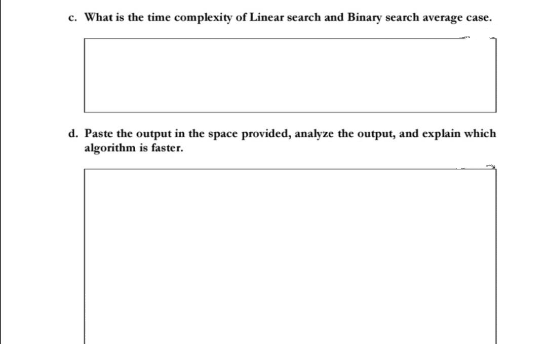 c. What is the time complexity of Linear search and Binary search average case.
d. Paste the output in the space provided, analyze the output, and explain which
algorithm is faster.
