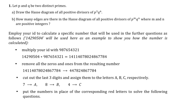 1. Let p and q be two distinct primes.
a) Draw the Hasse diagram of all positive divisors of p³q*.
b) How many edges are there in the Hasse diagram of all positive divisors of p"q" where m and n
are positive integers ?
Employ your id to calculate a specific number that will be used in the further questions as
follows ('14290504' will be used here as an example to show you how the number is
calculated):
multiply your id with 987654321
14290504 * 987654321 = 14114078024867784
remove all the zeros and ones from the resulting number
14114078024867784
447824867784
cut out the last 3 digits and assign them to the letters A, B, C, respectively.
7 — А, 8 — в,
4 - C
put the numbers in place of the corresponding red letters to solve the following
questions.
