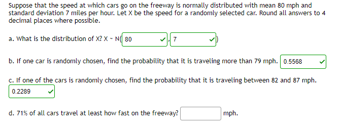 Suppose that the speed at which cars go on the freeway is normally distributed with mean 80 mph and
standard deviation 7 miles per hour. Let X be the speed for a randomly selected car. Round all answers to 4
decimal places where possible.
a. What is the distribution of X? X - N 80
b. If one car is randomly chosen, find the probability that it is traveling more than 79 mph. 0.5568
c. If one of the cars is randomly chosen, find the probability that it is traveling between 82 and 87 mph.
0.2289
d. 71% of all cars travel at least how fast on the freeway?
mph.
