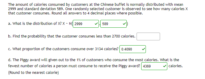 The amount of calories consumed by customers at the Chinese buffet is normally distributed with mean
2999 and standard deviation 589. One randomly selected customer is observed to see how many calories X
that customer consumes. Round all answers to 4 decimal places where possible.
a. What is the distribution of X? X - N( 2999
589
b. Find the probability that the customer consumes less than 2700 calories.
c. What proportion of the customers consume over 3134 calories? 0.4090
d. The Piggy award will given out to the 1% of customers who consume the most calories. What is the
fewest number of calories a person must consume to receive the Piggy award? 4369
calories.
(Round to the nearest calorie)
