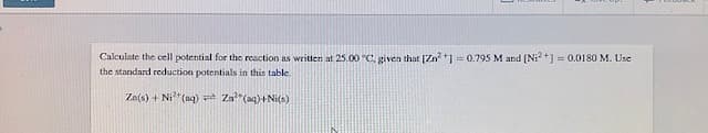 Calculate the cell potential for the reaction as written at 25.00 °C, given that [Zn²+] = 0.795 M and [Ni²+] = 0.0180 M. Use
the standard reduction potentials in this table.
Za(s) + Ni² (aq)
Zn²(aq)+Ni(s)