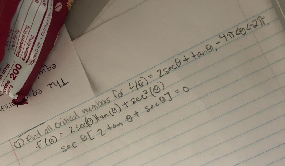 The eq
D Find all critical numbers for flo) = ZsecO +tano,-4706-27
fle)= )
2 sedoHan (0)+ sec?(0
sec 9[2 tanot sec0] =O
Trans Fat Og
Cholesterol Omg
(57g)
ories 200
erving
3%
Sodium 80mg
Vitamin D 0% • Calcium 2%
