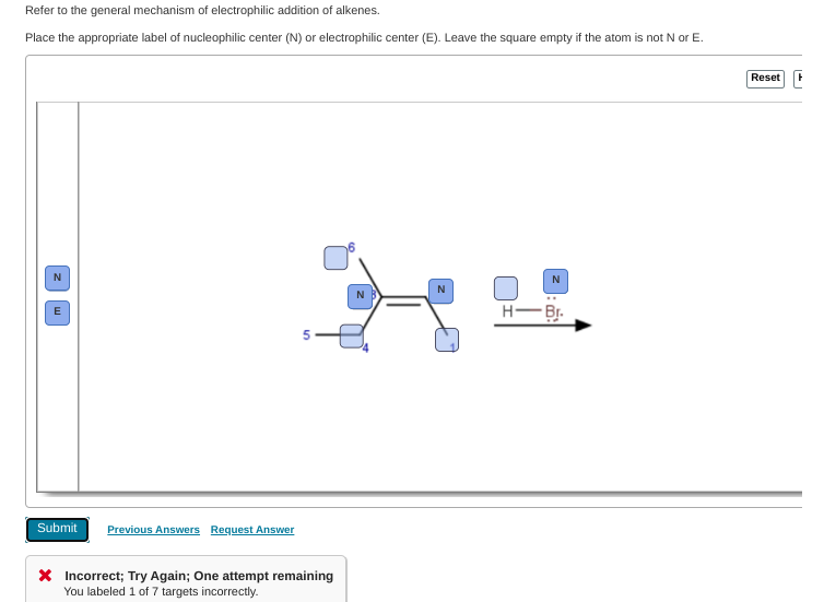 Refer to the general mechanism of electrophilic addition of alkenes.
Place the appropriate label of nucleophilic center (N) or electrophilic center (E). Leave the square empty if the atom is not N or E.
Reset
N
N
N
H-Br.
Submit
Previous Answers Request Answer
X Incorrect; Try Again; One attempt remaining
You labeled 1 of 7 targets incorrectly.
