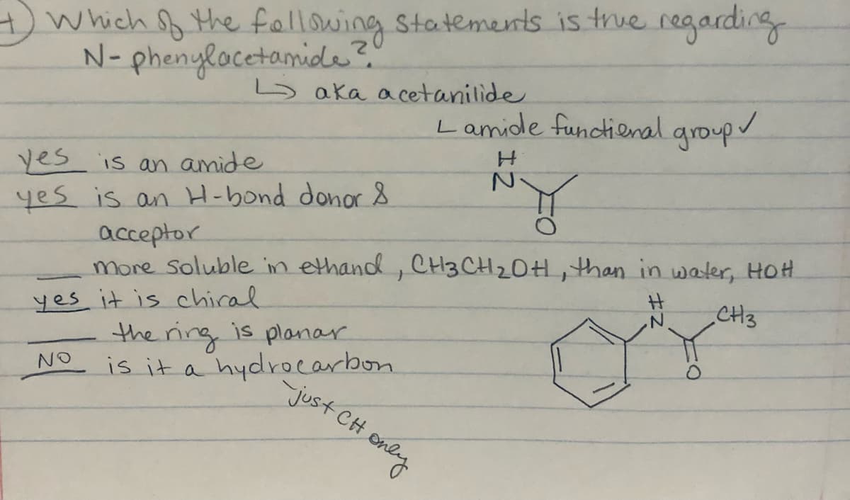 Which f the fellowing Statements is true regarding
N- phenylocetamide?"
5 aka acetanilide
Lamide functienal aroup/
yes is an amide
yes is an H-bond donor &
acceptor
more soluble in ethand, CH3 CH2OH, than in water, HoH.
CH3
yes it is chiral
the ring is planar
is it a hydrocarbon
NO
-just CH
eney
