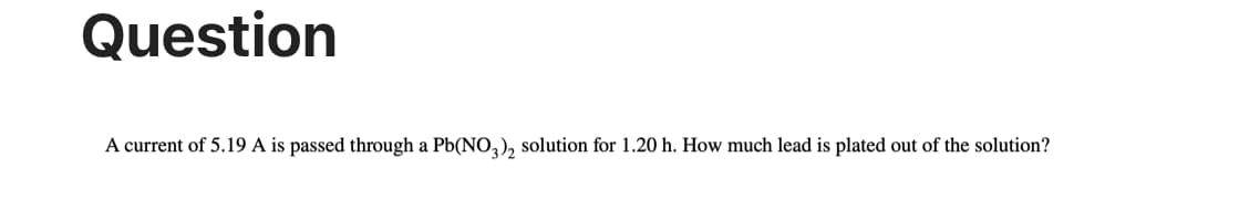 Question
A current of 5.19 A is passed through a Pb(NO3)2 solution for 1.20 h. How much lead is plated out of the solution?