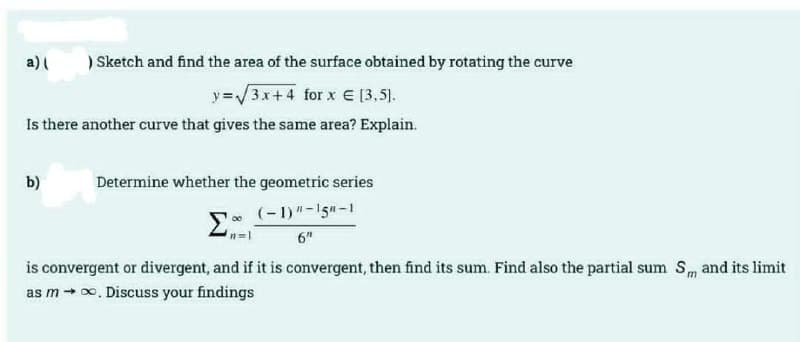 a)
) Sketch and find the area of the surface obtained by rotating the curve
y=/3.x+4 for x E [3,5).
Is there another curve that gives the same area? Explain.
b)
Determine whether the geometric series
(-1) "-15n-1
6"
is convergent or divergent, and if it is convergent, then find its sum. Find also the partial sum Sm and its limit
as m+0, Discuss your findings
