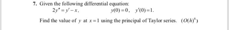 7. Given the following differential equation:
2y" =y' -x,
y(0) = 0, y'(0)=1.
Find the value of y at x 1 using the principal of Taylor series. (O(h) )
