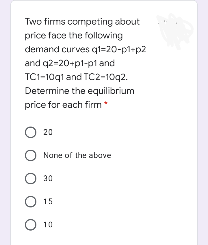 Two firms competing about
price face the following
demand curves q1=20-p1+p2
and q2=20+p1-p1 and
TC1=10q1 and TC2=10q2.
Determine the equilibrium
price for each firm *
O 20
O None of the above
O 30
О 15
О 10
