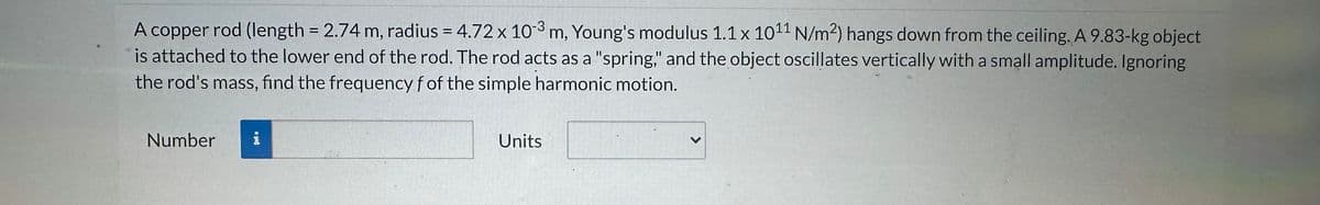 U
A copper rod (length = 2.74 m, radius = 4.72 x 10-3 m, Young's modulus 1.1 x 1011 N/m²) hangs down from the ceiling. A 9.83-kg object
is attached to the lower end of the rod. The rod acts as a "spring," and the object oscillates vertically with a small amplitude. Ignoring
the rod's mass, find the frequency f of the simple harmonic motion.
Number
i
Units
<