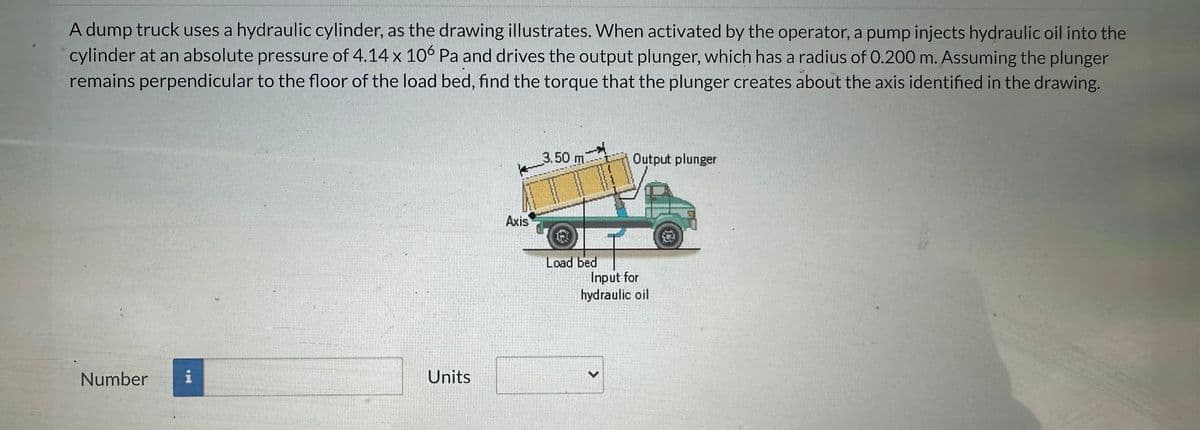 A dump truck uses a hydraulic cylinder, as the drawing illustrates. When activated by the operator, a pump injects hydraulic oil into the
cylinder at an absolute pressure of 4.14 x 106 Pa and drives the output plunger, which has a radius of 0.200 m. Assuming the plunger
remains perpendicular to the floor of the load bed, find the torque that the plunger creates about the axis identified in the drawing.
Number i
Units
Axis
3.50 m
Load bed
Output plunger
Input for
hydraulic oil
>